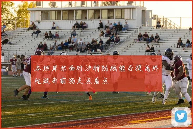 本坦库尔面对沙特防线能否提高终结效率前场支点看点