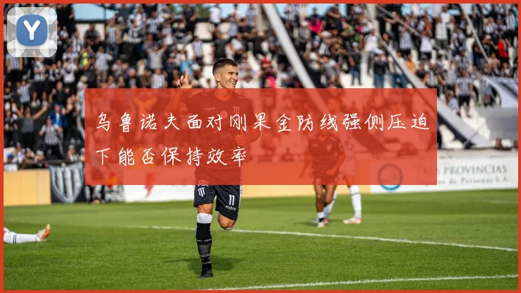 乌鲁诺夫面对刚果金防线强侧压迫下能否保持效率