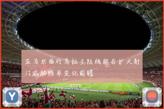 亚马尔面对乌拉圭防线能否扩大射门威胁赔率变化前瞻