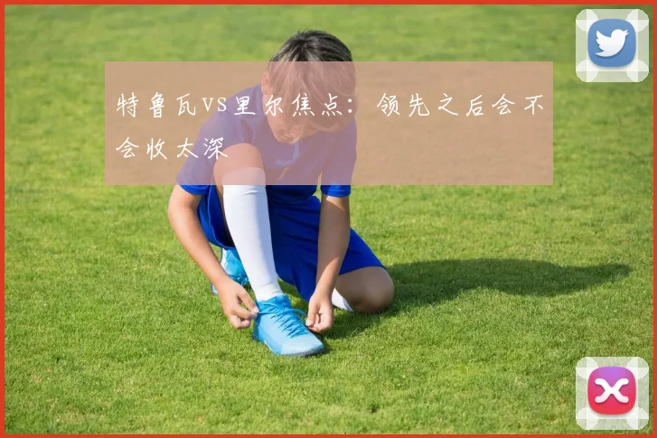 特鲁瓦vs里尔焦点：领先之后会不会收太深