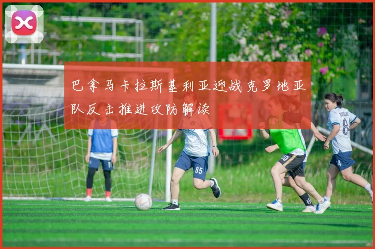巴拿马卡拉斯基利亚迎战克罗地亚队反击推进攻防解读