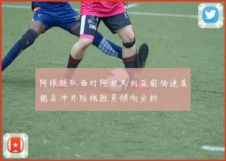 阿根廷队面对阿尔及利亚前场速度能否冲开防线胜负倾向分析