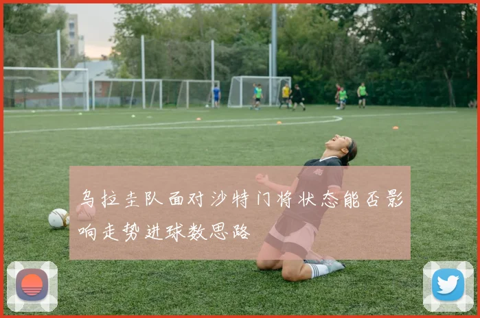 乌拉圭队面对沙特门将状态能否影响走势进球数思路