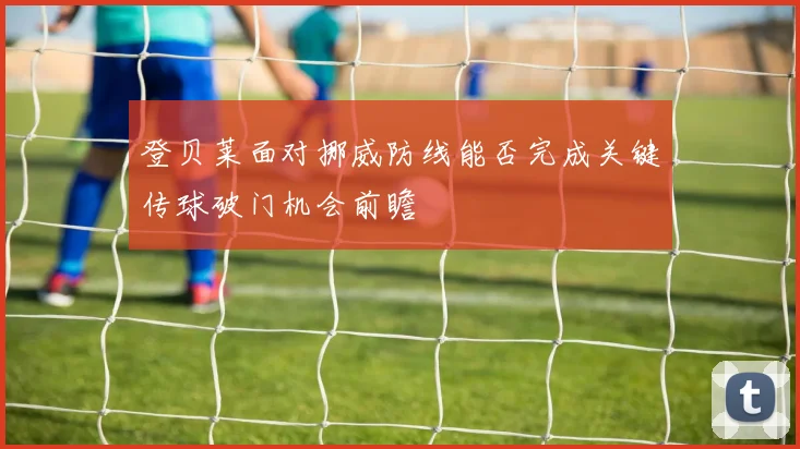 登贝莱面对挪威防线能否完成关键传球破门机会前瞻