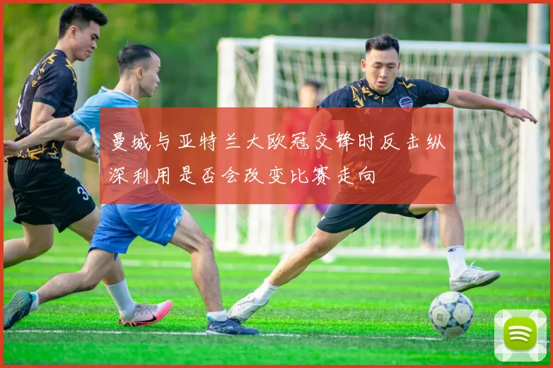 曼城与亚特兰大欧冠交锋时反击纵深利用是否会改变比赛走向