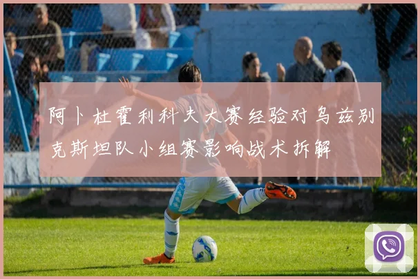 阿卜杜霍利科夫大赛经验对乌兹别克斯坦队小组赛影响战术拆解