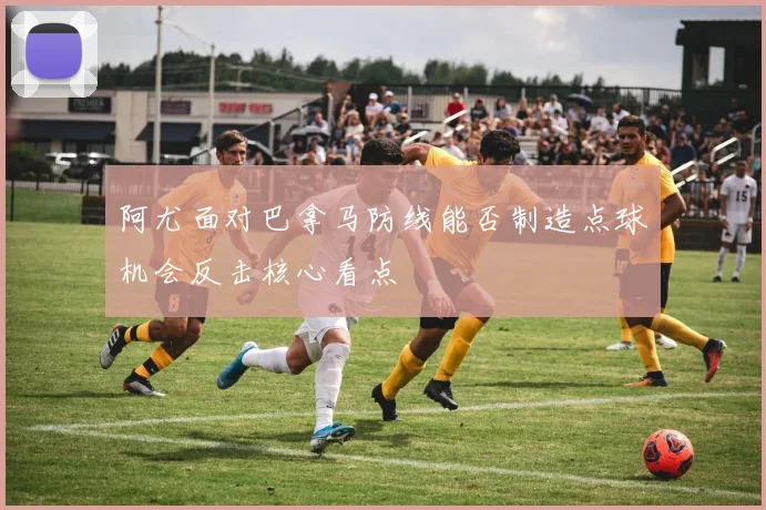 阿尤面对巴拿马防线能否制造点球机会反击核心看点