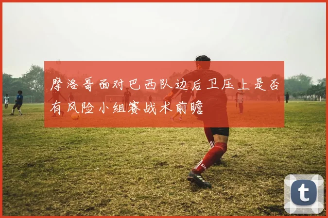 摩洛哥面对巴西队边后卫压上是否有风险小组赛战术前瞻