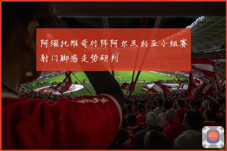 阿瑙托维奇对阵阿尔及利亚小组赛射门脚感走势研判