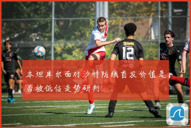 本坦库尔面对沙特防线首发价值是否被低估走势研判