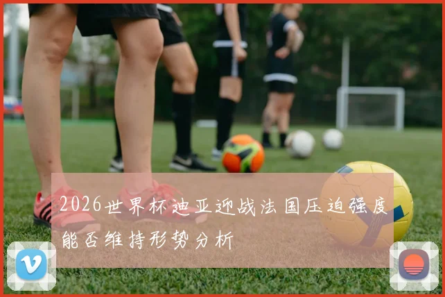 2026世界杯迪亚迎战法国压迫强度能否维持形势分析
