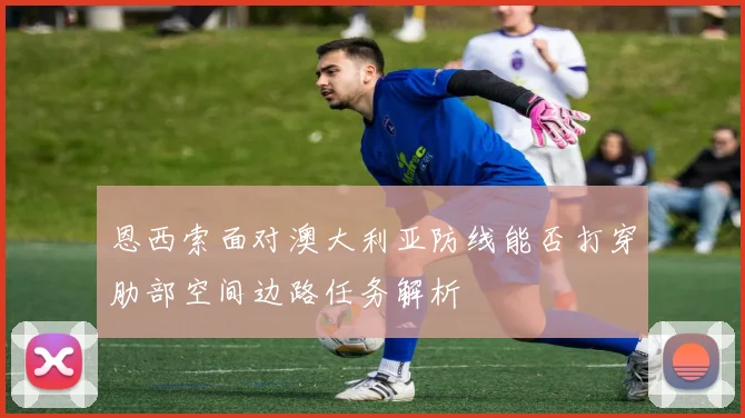 恩西索面对澳大利亚防线能否打穿肋部空间边路任务解析