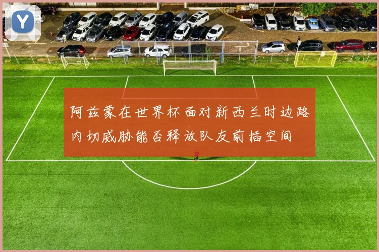 阿兹蒙在世界杯面对新西兰时边路内切威胁能否释放队友前插空间