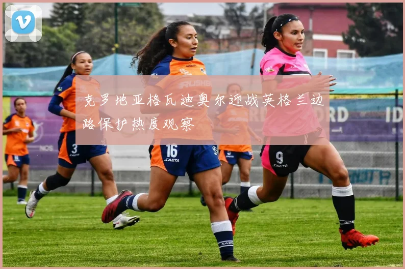 克罗地亚格瓦迪奥尔迎战英格兰边路保护热度观察