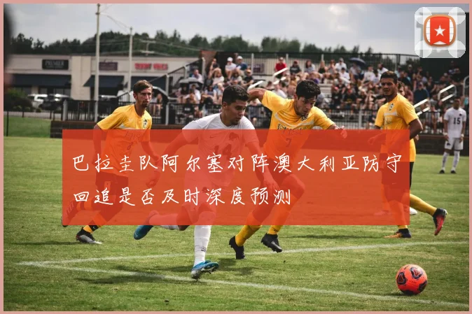 巴拉圭队阿尔塞对阵澳大利亚防守回追是否及时深度预测