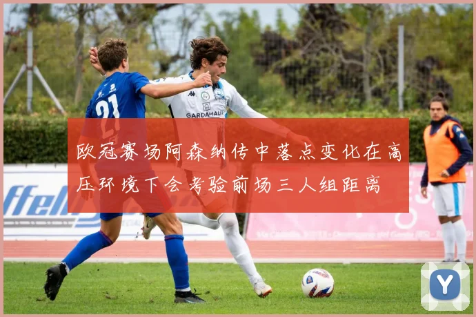欧冠赛场阿森纳传中落点变化在高压环境下会考验前场三人组距离