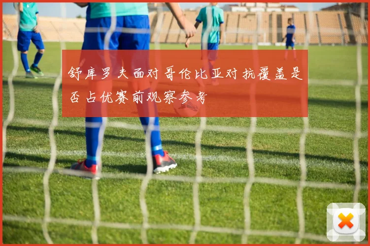 舒库罗夫面对哥伦比亚对抗覆盖是否占优赛前观察参考