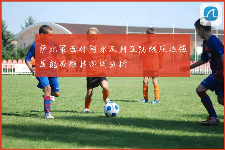 萨比策面对阿尔及利亚防线压迫强度能否维持热词分析