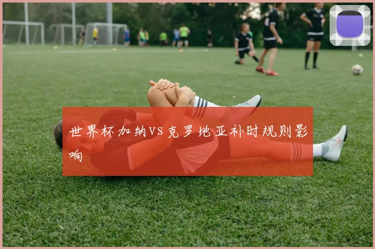 世界杯加纳vs克罗地亚补时规则影响