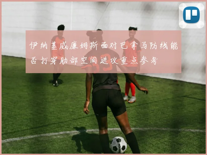 伊纳基威廉姆斯面对巴拿马防线能否打穿肋部空间进攻重点参考