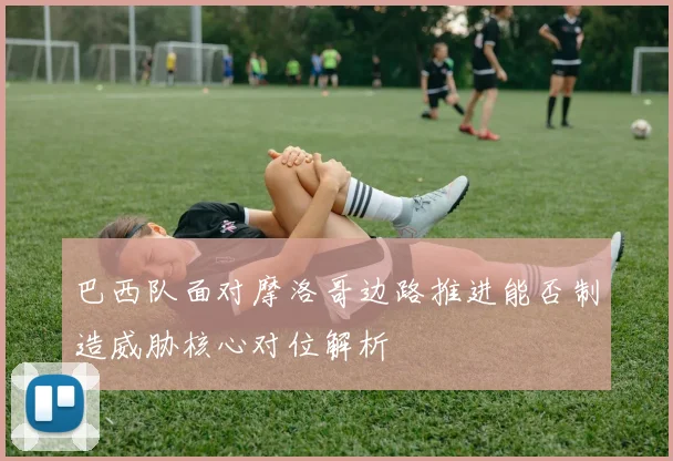 巴西队面对摩洛哥边路推进能否制造威胁核心对位解析
