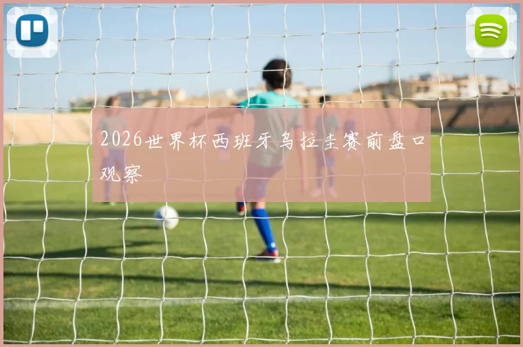2026世界杯西班牙乌拉圭赛前盘口观察