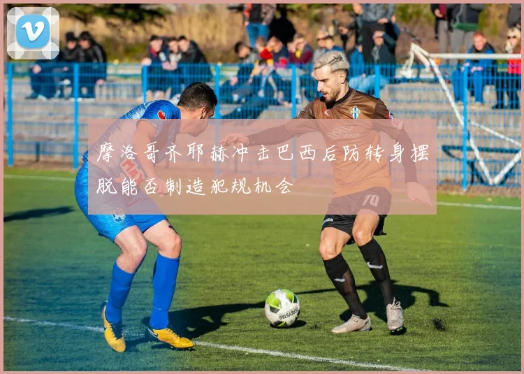 摩洛哥齐耶赫冲击巴西后防转身摆脱能否制造犯规机会
