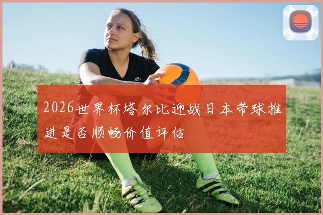 2026世界杯塔尔比迎战日本带球推进是否顺畅价值评估