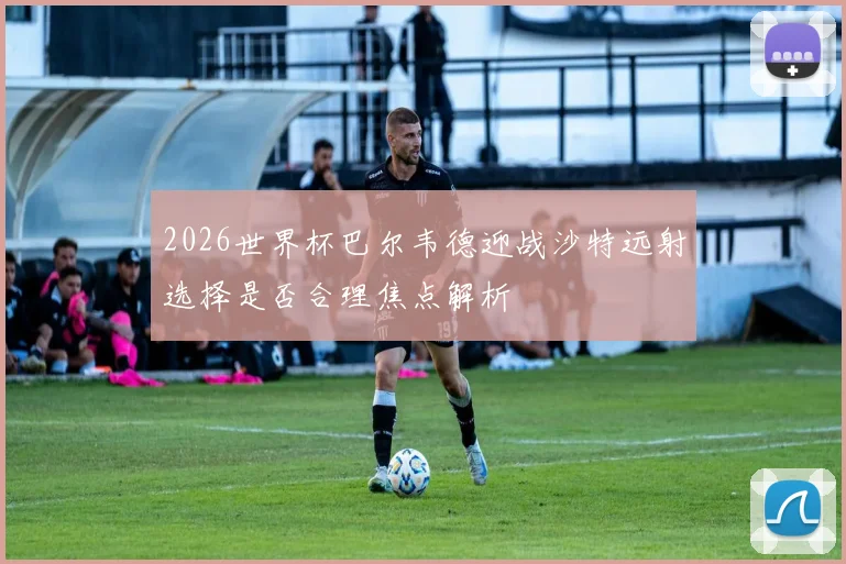 2026世界杯巴尔韦德迎战沙特远射选择是否合理焦点解析