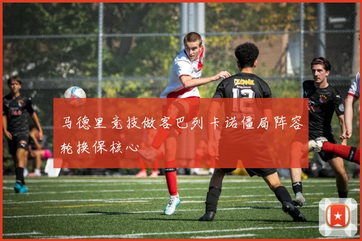 马德里竞技做客巴列卡诺僵局阵容轮换保核心