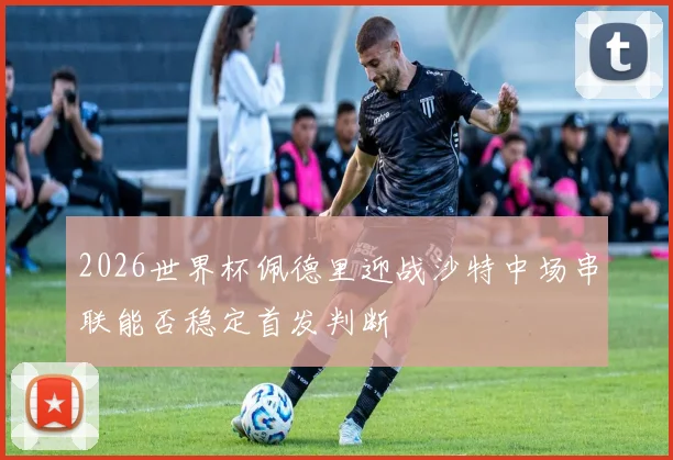 2026世界杯佩德里迎战沙特中场串联能否稳定首发判断