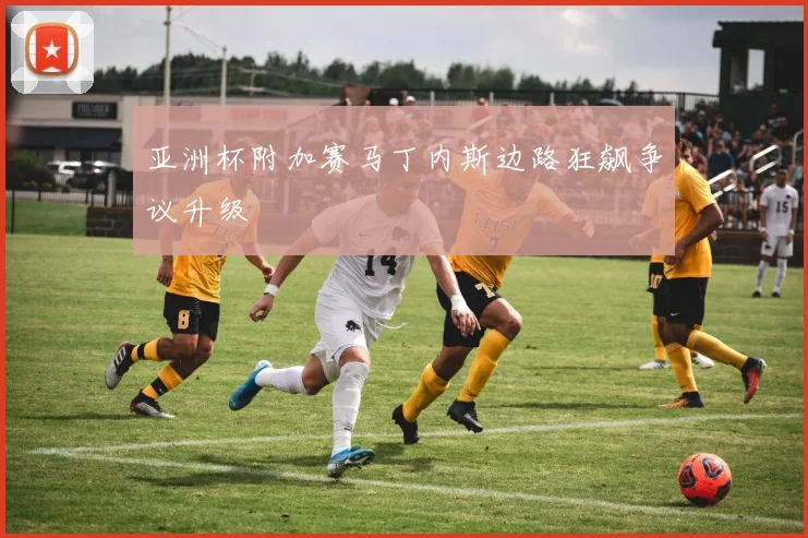 亚洲杯附加赛马丁内斯边路狂飙争议升级
