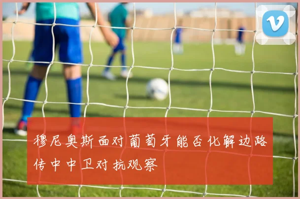 穆尼奥斯面对葡萄牙能否化解边路传中中卫对抗观察